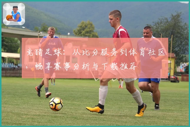 竞猜足球：从比分服务到体育社区，畅享赛事分析与下载推荐
