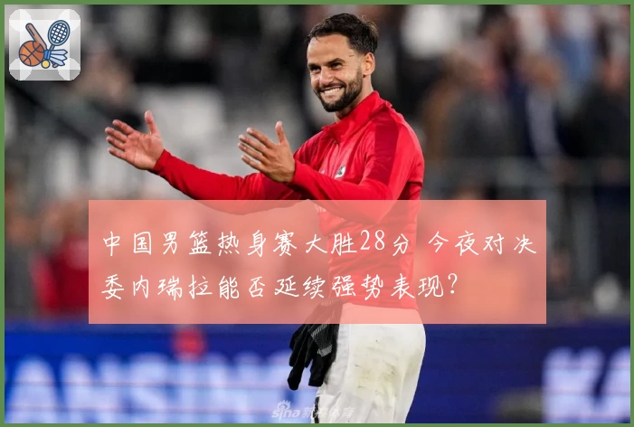 中国男篮热身赛大胜28分 今夜对决委内瑞拉能否延续强势表现?