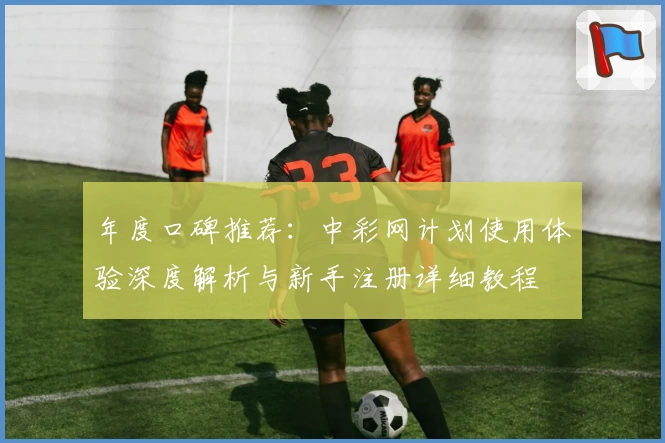 年度口碑推荐：中彩网计划使用体验深度解析与新手注册详细教程