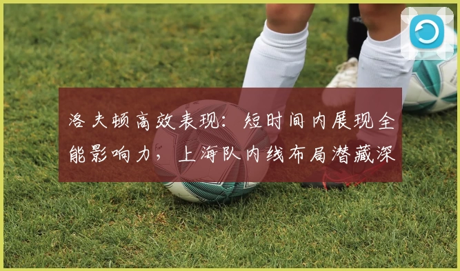 洛夫顿高效表现:短时间内展现全能影响力,上海队内线布局潜藏深意