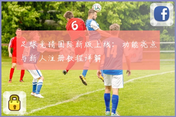 足球竞猜国际新版上线：功能亮点与新人注册教程详解