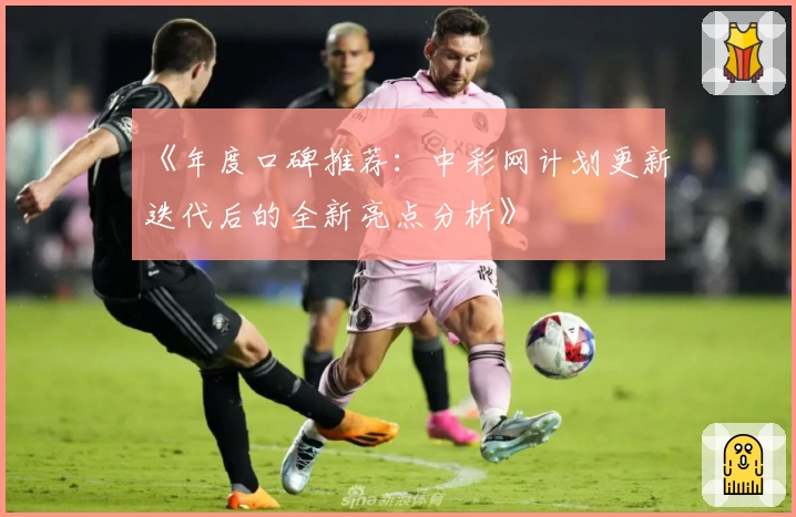 《年度口碑推荐：中彩网计划更新迭代后的全新亮点分析》