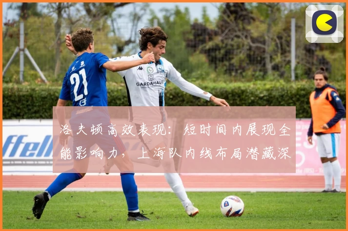 洛夫顿高效表现：短时间内展现全能影响力，上海队内线布局潜藏深意