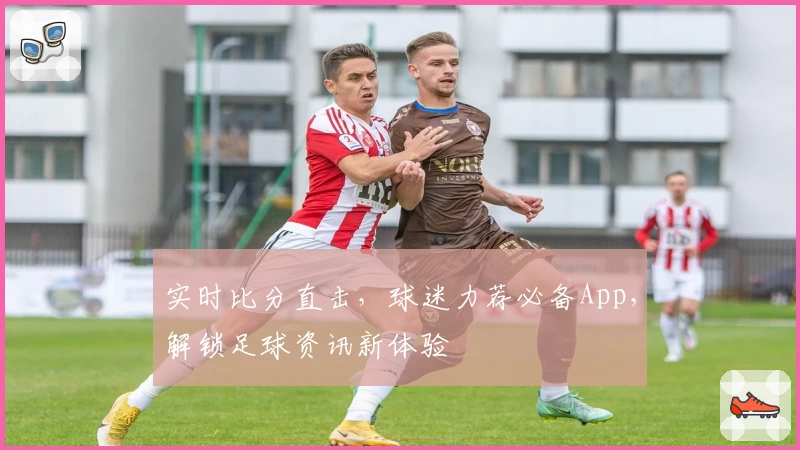 实时比分直击,球迷力荐必备App,解锁足球资讯新体验