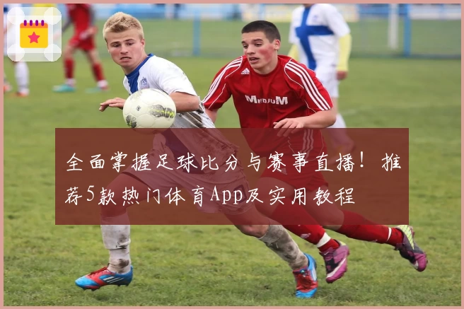 全面掌握足球比分与赛事直播！推荐5款热门体育App及实用教程