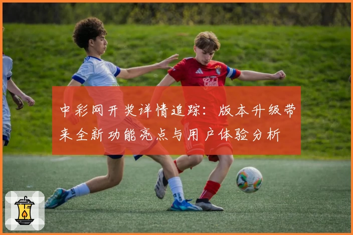 中彩网开奖详情追踪：版本升级带来全新功能亮点与用户体验分析