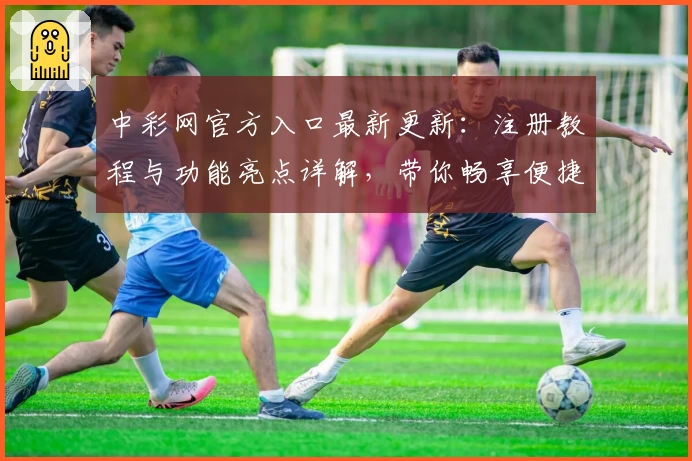 中彩网官方入口最新更新：注册教程与功能亮点详解，带你畅享便捷服务体验