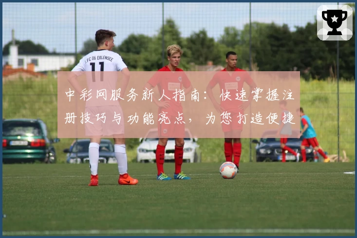 中彩网服务新人指南：快速掌握注册技巧与功能亮点，为您打造便捷体验