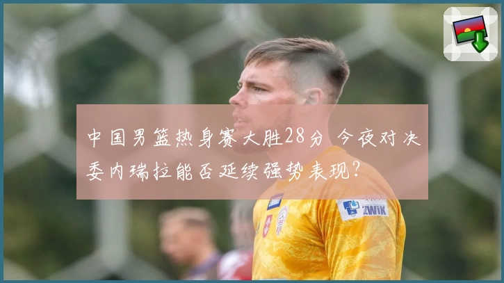 中国男篮热身赛大胜28分 今夜对决委内瑞拉能否延续强势表现？