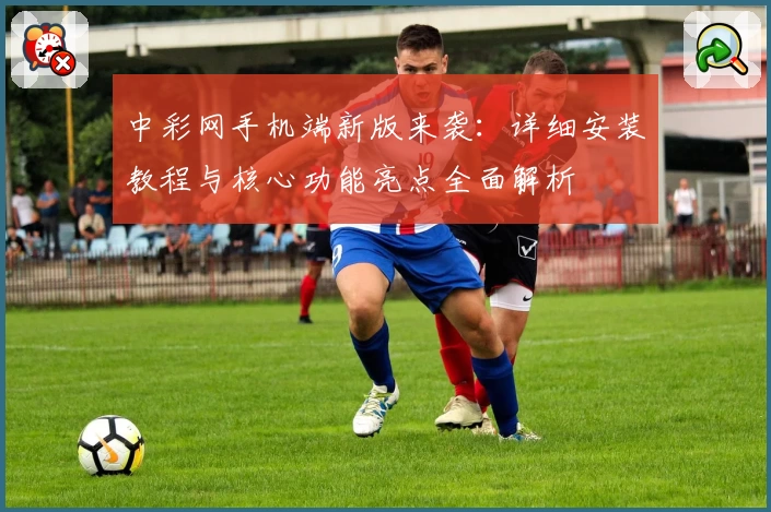 中彩网手机端新版来袭：详细安装教程与核心功能亮点全面解析