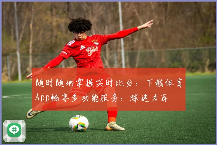 随时随地掌握实时比分,下载体育App畅享多功能服务,球迷力荐