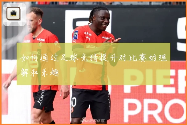 如何通过足球竞猜提升对比赛的理解和乐趣