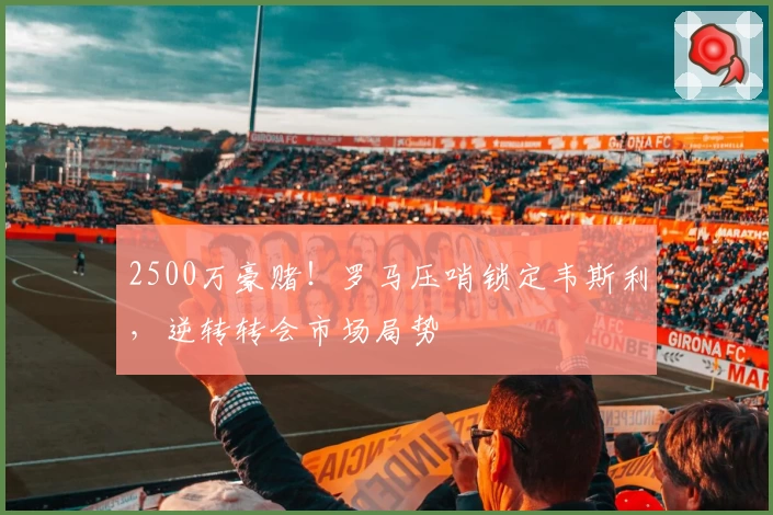 2500万豪赌!罗马压哨锁定韦斯利,逆转转会市场局势